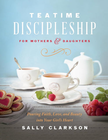 Teatime Discipleship for Mothers and Daughters: Pouring Faith, Love, and Beauty Into Your Girl's Heart by Sally Clarkson