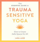 The Essential Guide to Trauma Sensitive Yoga: How to Create Safer Spaces for All by Lara Land