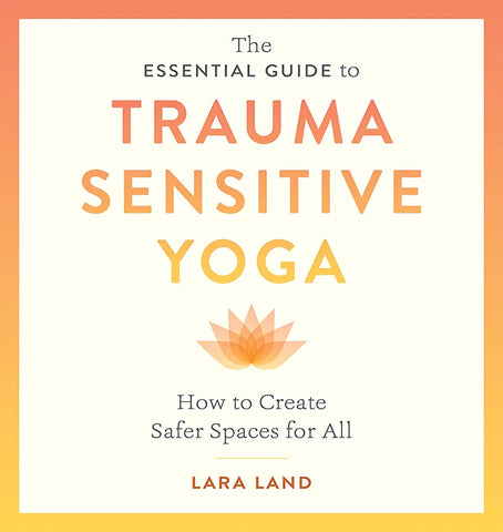 The Essential Guide to Trauma Sensitive Yoga: How to Create Safer Spaces for All by Lara Land