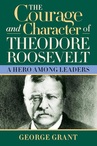 The Courage and Character of Theodore Roosevelt: A Hero Among Leaders (2ND ed.) by George Grant