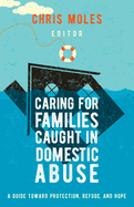 Caring for Families Caught in Domestic Abuse: A Guide Toward Protection, Refuge, and Hope by Chris Moles